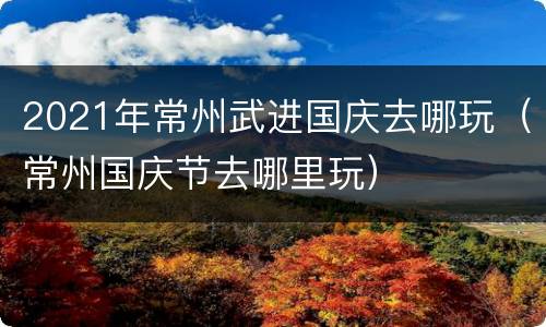 2021年常州武进国庆去哪玩（常州国庆节去哪里玩）