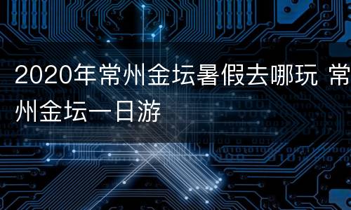 2020年常州金坛暑假去哪玩 常州金坛一日游