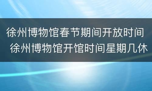 徐州博物馆春节期间开放时间 徐州博物馆开馆时间星期几休息