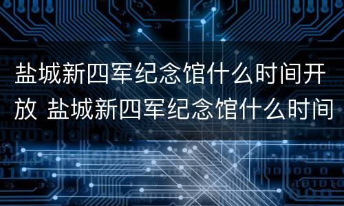 盐城新四军纪念馆什么时间开放 盐城新四军纪念馆什么时间开放营业