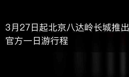3月27日起北京八达岭长城推出官方一日游行程