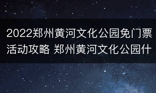 2022郑州黄河文化公园免门票活动攻略 郑州黄河文化公园什么时候正常开放