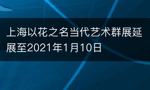 上海以花之名当代艺术群展延展至2021年1月10日