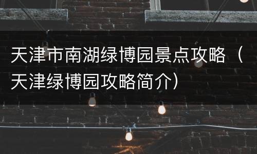 天津市南湖绿博园景点攻略（天津绿博园攻略简介）