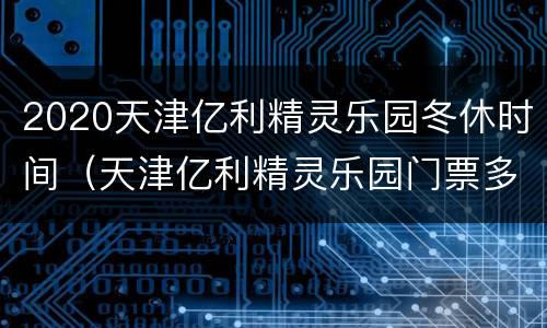 2020天津亿利精灵乐园冬休时间（天津亿利精灵乐园门票多少钱）