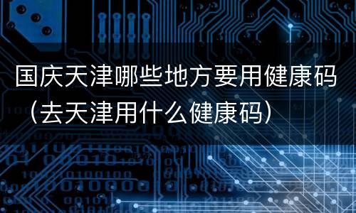 国庆天津哪些地方要用健康码（去天津用什么健康码）