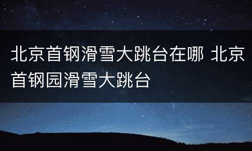 北京首钢滑雪大跳台在哪 北京首钢园滑雪大跳台