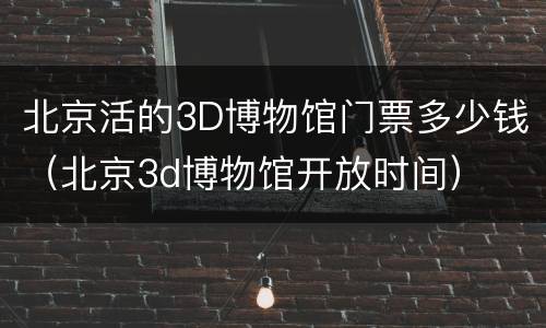 北京活的3D博物馆门票多少钱（北京3d博物馆开放时间）