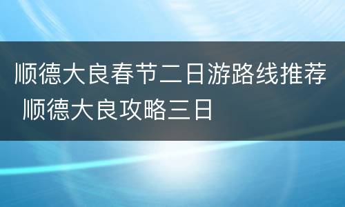 顺德大良春节二日游路线推荐 顺德大良攻略三日