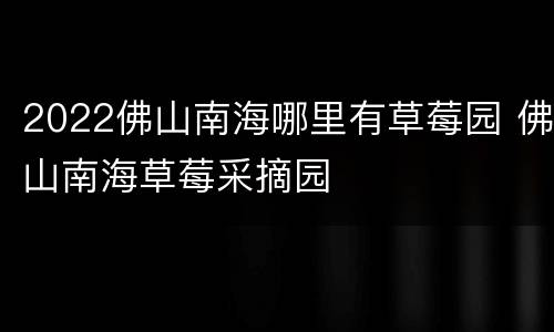 2022佛山南海哪里有草莓园 佛山南海草莓采摘园