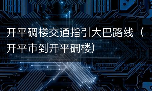 开平碉楼交通指引大巴路线（开平市到开平碉楼）