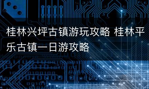桂林兴坪古镇游玩攻略 桂林平乐古镇一日游攻略