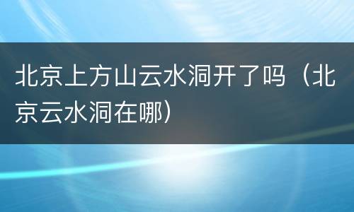 北京上方山云水洞开了吗（北京云水洞在哪）