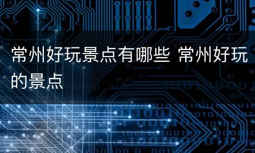 常州好玩景点有哪些 常州好玩的景点