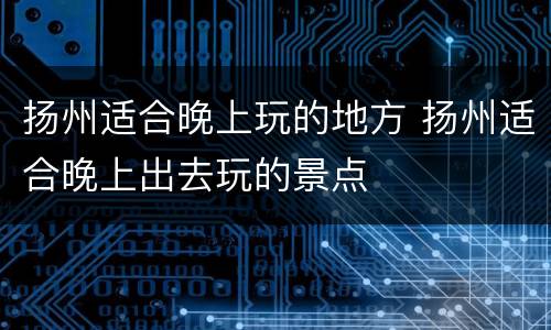 扬州适合晚上玩的地方 扬州适合晚上出去玩的景点