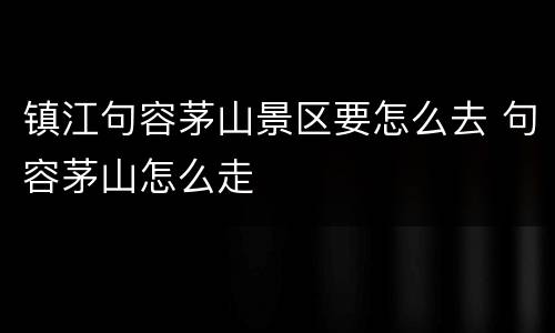 镇江句容茅山景区要怎么去 句容茅山怎么走