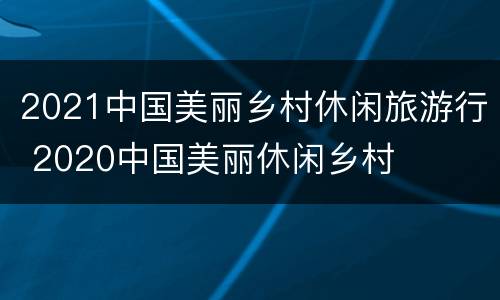 2021中国美丽乡村休闲旅游行 2020中国美丽休闲乡村