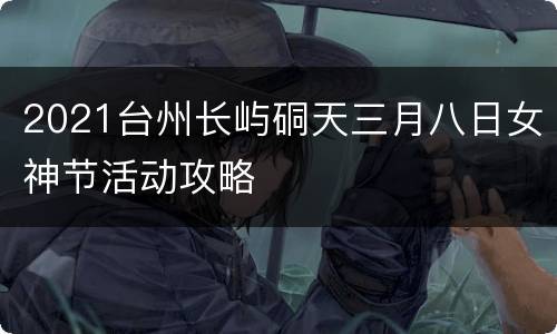 2021台州长屿硐天三月八日女神节活动攻略