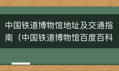 中国铁道博物馆地址及交通指南（中国铁道博物馆百度百科）
