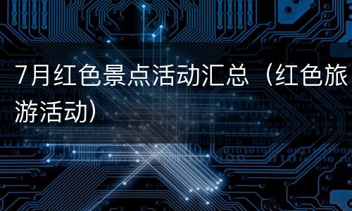 7月红色景点活动汇总（红色旅游活动）