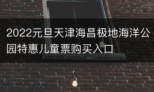 2022元旦天津海昌极地海洋公园特惠儿童票购买入口