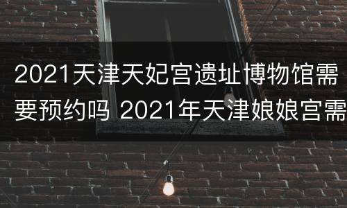 2021天津天妃宫遗址博物馆需要预约吗 2021年天津娘娘宫需要预约吗