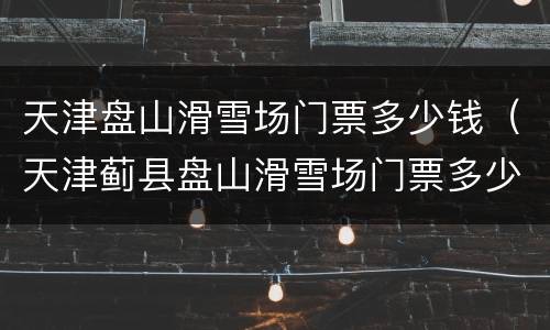 天津盘山滑雪场门票多少钱（天津蓟县盘山滑雪场门票多少钱）
