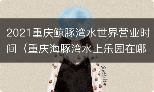 2021重庆鲸豚湾水世界营业时间（重庆海豚湾水上乐园在哪里）