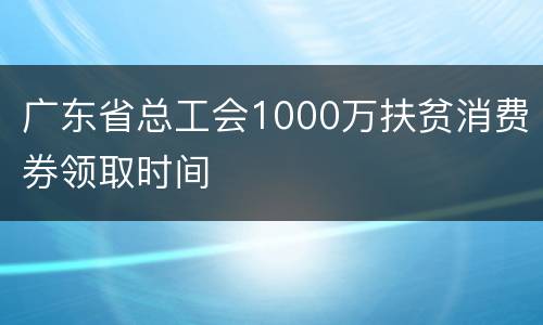 广东省总工会1000万扶贫消费券领取时间