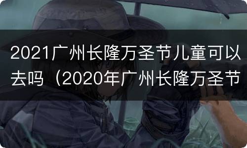 2021广州长隆万圣节儿童可以去吗（2020年广州长隆万圣节攻略）