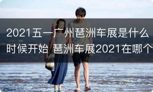 2021五一广州琶洲车展是什么时候开始 琶洲车展2021在哪个区