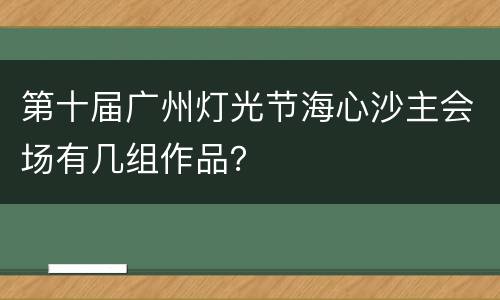 第十届广州灯光节海心沙主会场有几组作品？