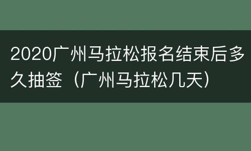 2020广州马拉松报名结束后多久抽签（广州马拉松几天）