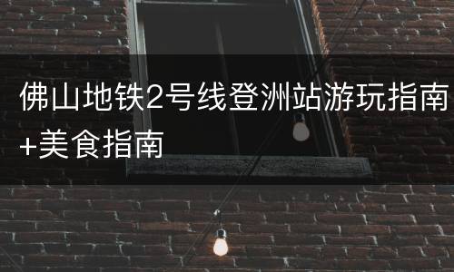 佛山地铁2号线登洲站游玩指南+美食指南