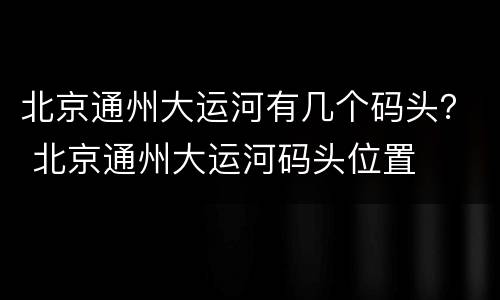 北京通州大运河有几个码头？ 北京通州大运河码头位置