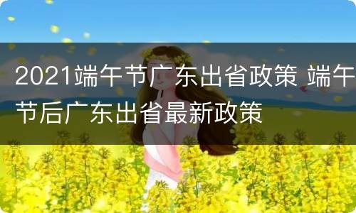 2021端午节广东出省政策 端午节后广东出省最新政策