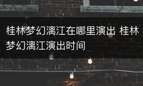 桂林梦幻漓江在哪里演出 桂林梦幻漓江演出时间