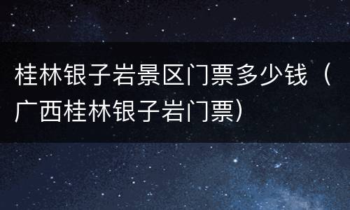桂林银子岩景区门票多少钱（广西桂林银子岩门票）