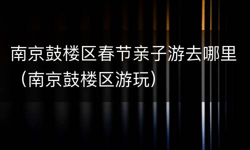 南京鼓楼区春节亲子游去哪里（南京鼓楼区游玩）