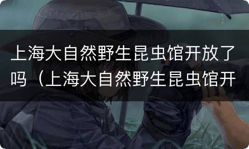 上海大自然野生昆虫馆开放了吗（上海大自然野生昆虫馆开放了吗现在）