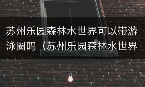 苏州乐园森林水世界可以带游泳圈吗（苏州乐园森林水世界可以用休闲卡吗）