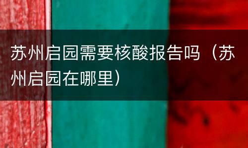 苏州启园需要核酸报告吗（苏州启园在哪里）