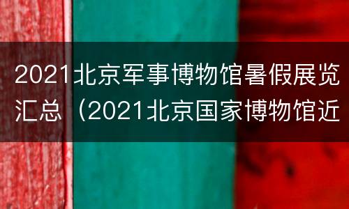 2021北京军事博物馆暑假展览汇总（2021北京国家博物馆近期展览）