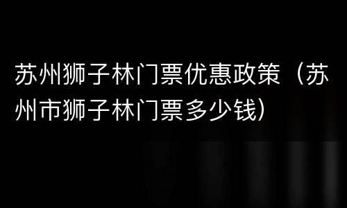 苏州狮子林门票优惠政策（苏州市狮子林门票多少钱）