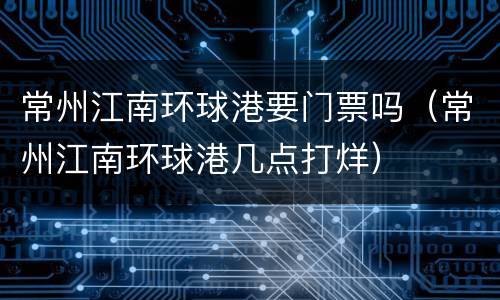 常州江南环球港要门票吗（常州江南环球港几点打烊）