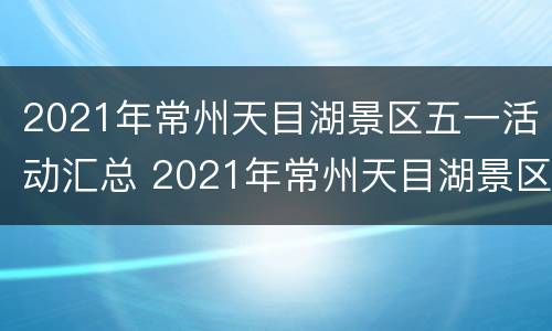 2021年常州天目湖景区五一活动汇总 2021年常州天目湖景区五一活动汇总图片