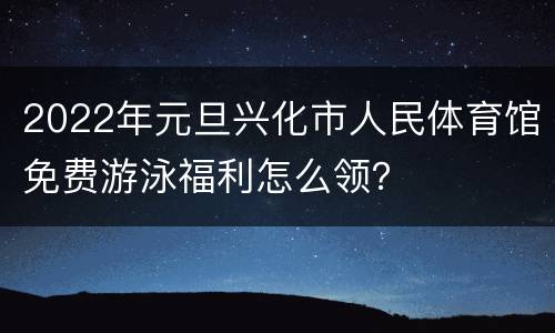 2022年元旦兴化市人民体育馆免费游泳福利怎么领？