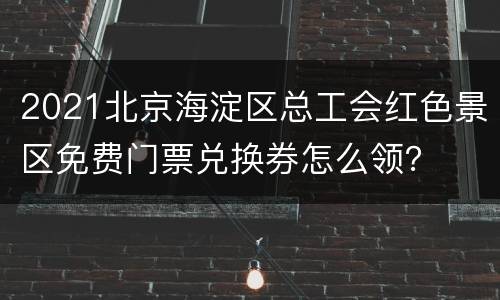 2021北京海淀区总工会红色景区免费门票兑换券怎么领？