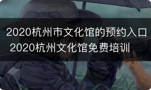 2020杭州市文化馆的预约入口 2020杭州文化馆免费培训