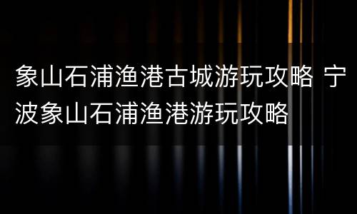 象山石浦渔港古城游玩攻略 宁波象山石浦渔港游玩攻略